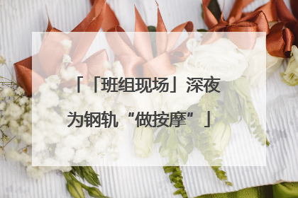 「班组现场」深夜为钢轨“做按摩”