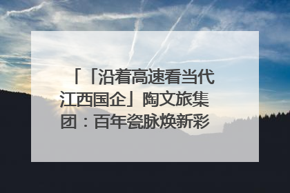 「沿着高速看当代江西国企」陶文旅集团：百年瓷脉焕新彩 文旅融合谱华章