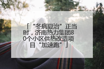“冬病夏治”正当时，济南热力集团80个小区供热改造项目“加速跑”