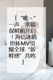 “呲～”一声，幸福保鲜舱开启！海信冰箱世杯MV引爆全球“新鲜感”共鸣