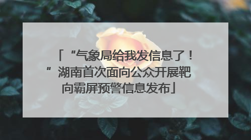 “气象局给我发信息了！”湖南首次面向公众开展靶向霸屏预警信息发布