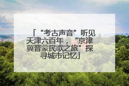 “考古声音”听见天津六百年，“京津冀晋蒙民歌之旅”探寻城市记忆