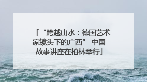 “跨越山水：德国艺术家镜头下的广西” 中国故事讲座在柏林举行