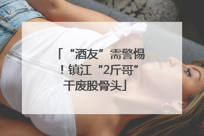 “酒友”需警惕！镇江“2斤哥”干废股骨头