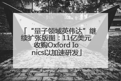 “量子领域英伟达”继续扩张版图：11亿美元收购Oxford Ionics以加速研发