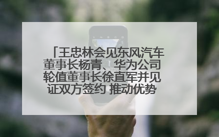 王忠林会见东风汽车董事长杨青、华为公司轮值董事长徐直军并见证双方签约 推动优势互补 实现共赢发展