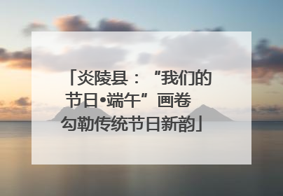 炎陵县：“我们的节日•端午”画卷 勾勒传统节日新韵