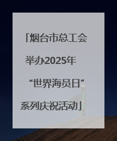 烟台市总工会举办2025年“世界海员日”系列庆祝活动