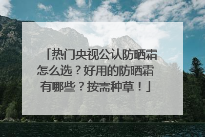 热门央视公认防晒霜怎么选？好用的防晒霜有哪些？按需种草！