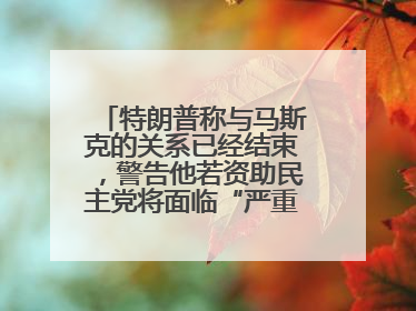 特朗普称与马斯克的关系已经结束，警告他若资助民主党将面临“严重后果”