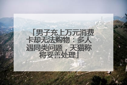 男子充上万元消费卡却无法购物：多人遇同类问题，天猫称将妥善处理