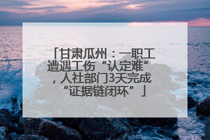 甘肃瓜州：一职工遭遇工伤“认定难”，人社部门3天完成“证据链闭环”