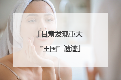 甘肃发现重大“王国”遗迹