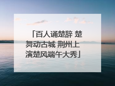 百人诵楚辞 楚舞动古城 荆州上演楚风端午大秀