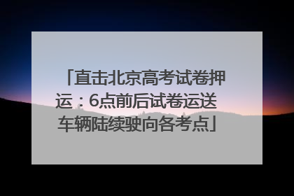 直击北京高考试卷押运：6点前后试卷运送车辆陆续驶向各考点