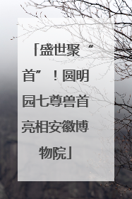 盛世聚“首”！圆明园七尊兽首亮相安徽博物院