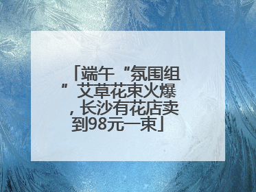 端午“氛围组”艾草花束火爆，长沙有花店卖到98元一束