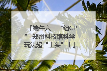 端午六一“组CP” 郑州科技馆科学玩法超“上头”！