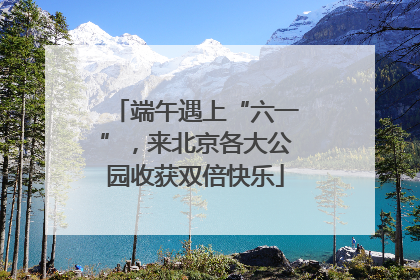 端午遇上“六一”，来北京各大公园收获双倍快乐