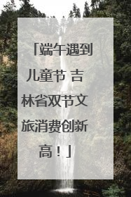 端午遇到儿童节 吉林省双节文旅消费创新高！