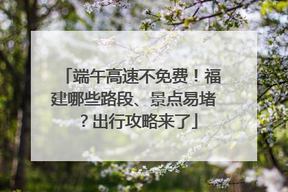 端午高速不免费！福建哪些路段、景点易堵？出行攻略来了