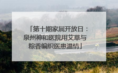 第十期家属开放日：泉州神和医院用艾草与粽香编织医患温情