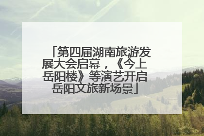 第四届湖南旅游发展大会启幕，《今上岳阳楼》等演艺开启岳阳文旅新场景