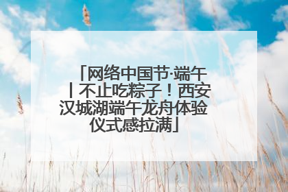 网络中国节·端午丨不止吃粽子！西安汉城湖端午龙舟体验仪式感拉满