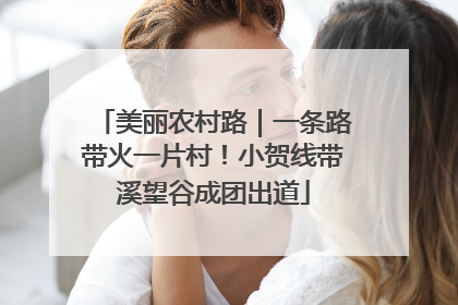 美丽农村路｜一条路带火一片村！小贺线带溪望谷成团出道