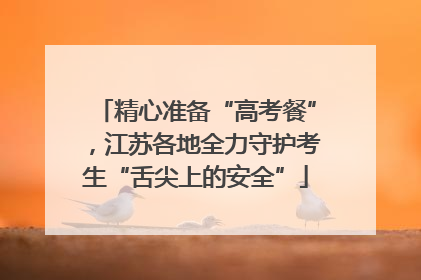 精心准备“高考餐”，江苏各地全力守护考生“舌尖上的安全”