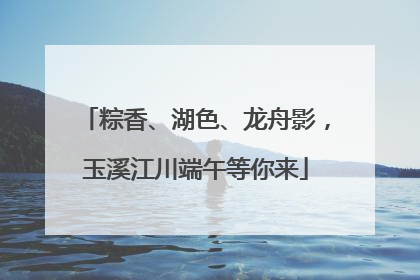 粽香、湖色、龙舟影，玉溪江川端午等你来