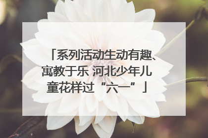 系列活动生动有趣、寓教于乐 河北少年儿童花样过“六一”
