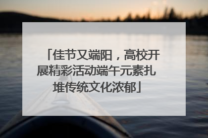 佳节又端阳，高校开展精彩活动端午元素扎堆传统文化浓郁