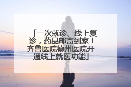 一次就诊、线上复诊，药品邮寄到家！齐鲁医院德州医院开通线上就医功能