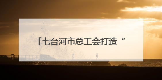 七台河市总工会打造“职工创新成果展馆”