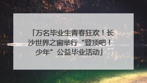 万名毕业生青春狂欢！长沙世界之窗举行“登顶吧！少年”公益毕业活动