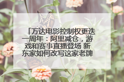 万达电影控制权更迭一周年：阿里减仓，游戏和赛事直播登场 新东家如何改写这家老牌上市影企命运？