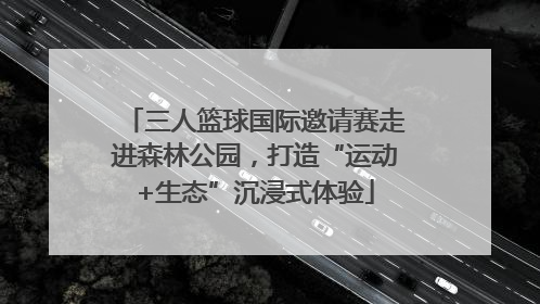 三人篮球国际邀请赛走进森林公园，打造“运动+生态”沉浸式体验