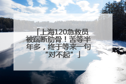 上海120急救员被踹断肋骨！苦等半年多，终于等来一句“对不起”