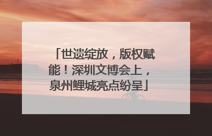 世遗绽放，版权赋能！深圳文博会上，泉州鲤城亮点纷呈