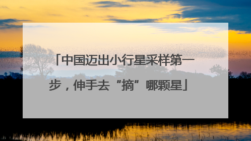 中国迈出小行星采样第一步，伸手去“摘”哪颗星