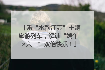 乘“水韵江苏”主题旅游列车，解锁“端午×六一”双倍快乐！