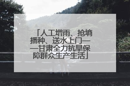 人工增雨、抢墒播种、送水上门——甘肃全力抗旱保障群众生产生活
