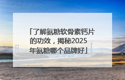 了解氨糖软骨素钙片的功效，揭秘2025年氨糖哪个品牌好