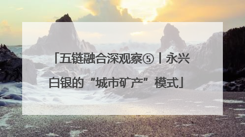 五链融合深观察⑤丨永兴白银的“城市矿产”模式