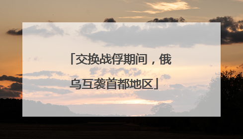 交换战俘期间，俄乌互袭首都地区