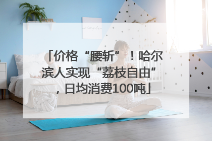 价格“腰斩”！哈尔滨人实现“荔枝自由”，日均消费100吨