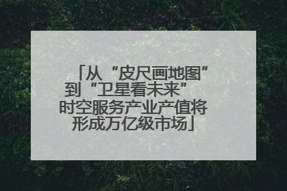 从“皮尺画地图”到“卫星看未来” 时空服务产业产值将形成万亿级市场