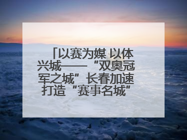 以赛为媒 以体兴城——“双奥冠军之城”长春加速打造“赛事名城”新名片