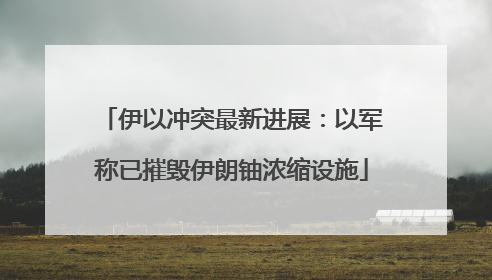 伊以冲突最新进展：以军称已摧毁伊朗铀浓缩设施